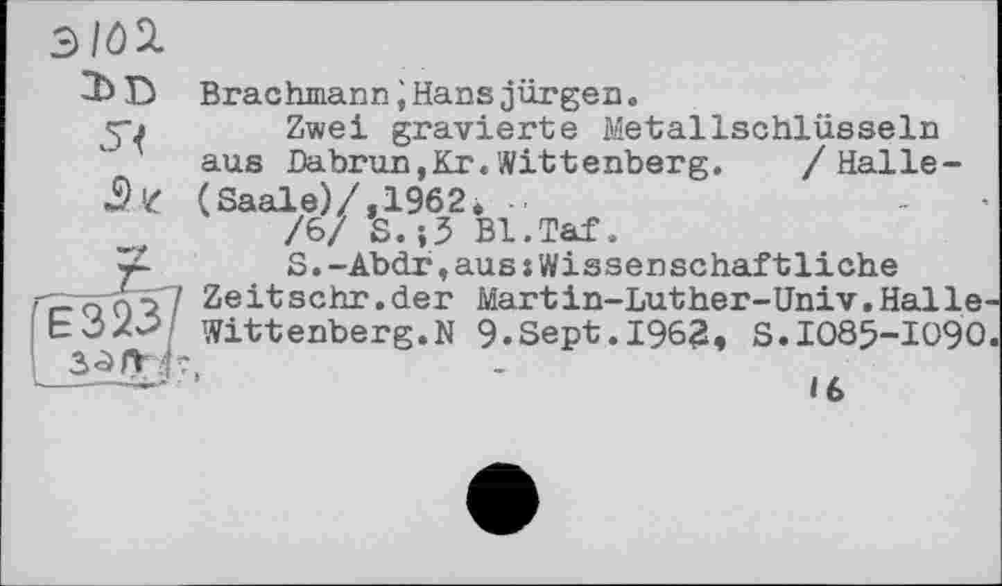 ﻿ЭIÔSL
2b D 5?
Brachmann JHans jürgen.
Zwei gravierte Metallschlüsseln aus Dabrun,Kr.Wittenberg.	/ Halle-
(Saale)/,1962. ..
/6/ S.j5 Bl.Taf.
S.-Abdr,aus:Wissenschaftliche
Ze it sehr.der Martin-Luther-Univ.Halle^ Wittenberg.N 9.Sept.1962, S.IO85-IO9O
«6